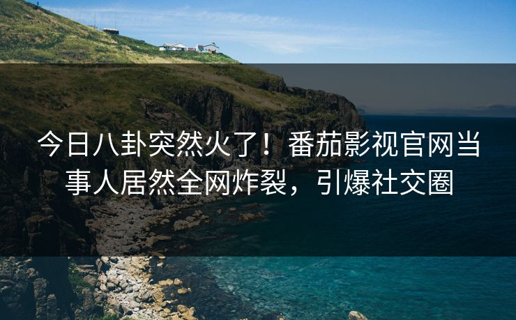 今日八卦突然火了！番茄影视官网当事人居然全网炸裂，引爆社交圈