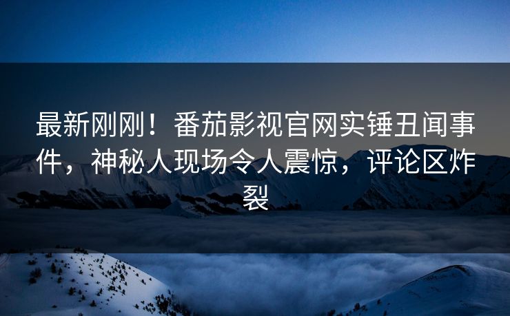 最新刚刚！番茄影视官网实锤丑闻事件，神秘人现场令人震惊，评论区炸裂