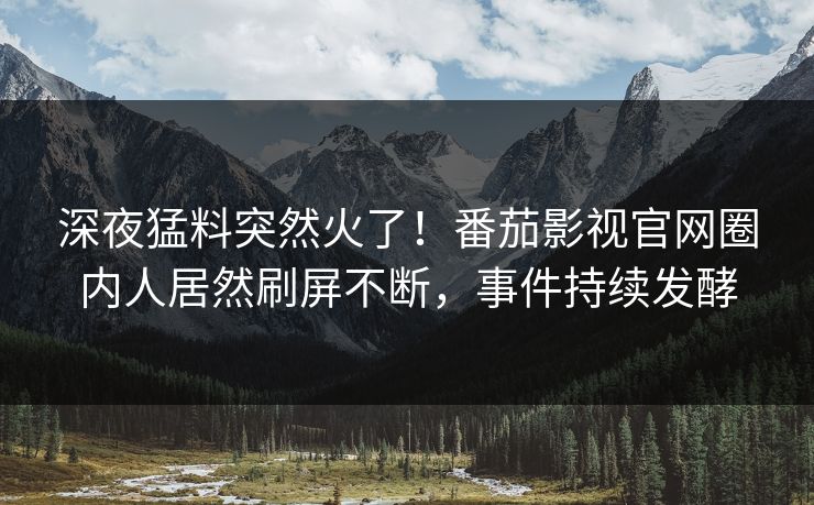 深夜猛料突然火了！番茄影视官网圈内人居然刷屏不断，事件持续发酵