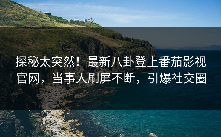 探秘太突然！最新八卦登上番茄影视官网，当事人刷屏不断，引爆社交圈