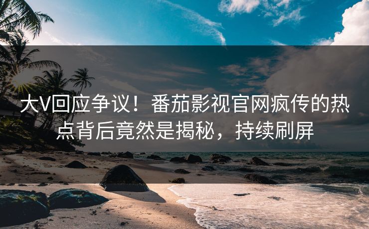 大V回应争议！番茄影视官网疯传的热点背后竟然是揭秘，持续刷屏