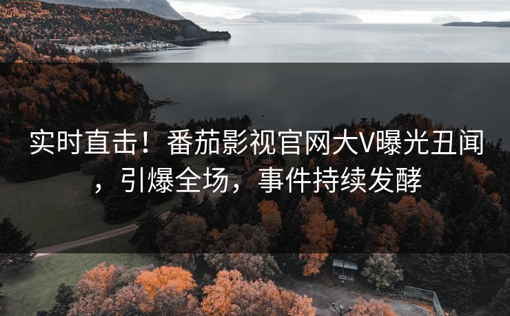 实时直击！番茄影视官网大V曝光丑闻，引爆全场，事件持续发酵