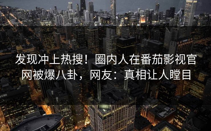 发现冲上热搜！圈内人在番茄影视官网被爆八卦，网友：真相让人瞠目