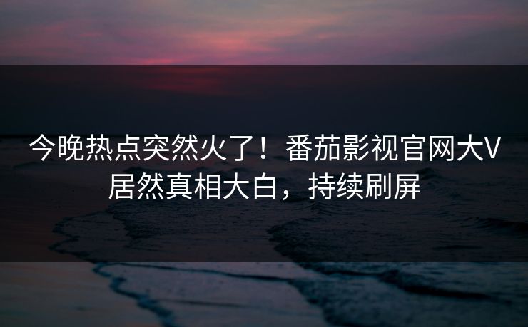 今晚热点突然火了！番茄影视官网大V居然真相大白，持续刷屏