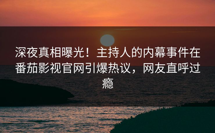 深夜真相曝光！主持人的内幕事件在番茄影视官网引爆热议，网友直呼过瘾