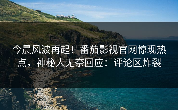 今晨风波再起！番茄影视官网惊现热点，神秘人无奈回应：评论区炸裂