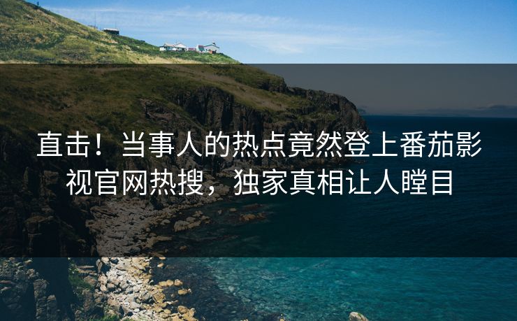 直击！当事人的热点竟然登上番茄影视官网热搜，独家真相让人瞠目
