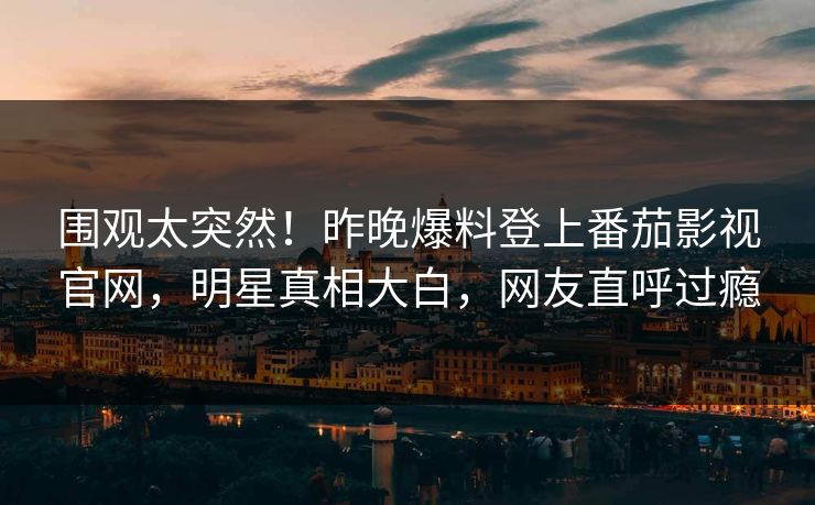 围观太突然！昨晚爆料登上番茄影视官网，明星真相大白，网友直呼过瘾