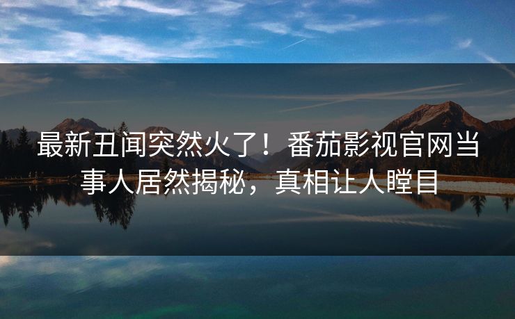 最新丑闻突然火了！番茄影视官网当事人居然揭秘，真相让人瞠目
