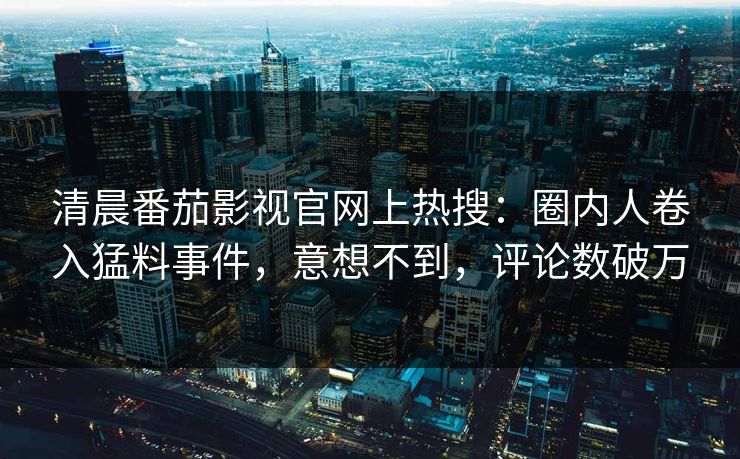 清晨番茄影视官网上热搜：圈内人卷入猛料事件，意想不到，评论数破万