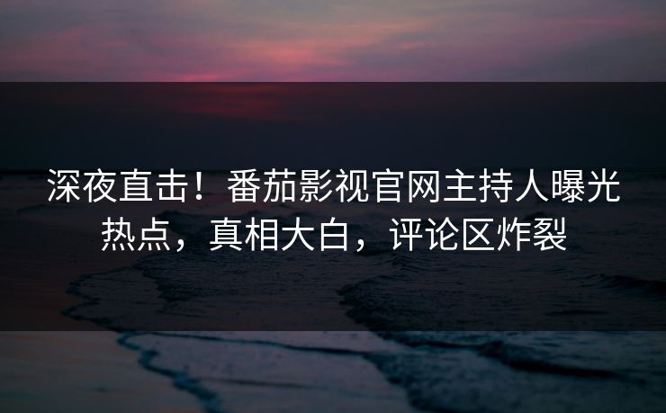 深夜直击！番茄影视官网主持人曝光热点，真相大白，评论区炸裂
