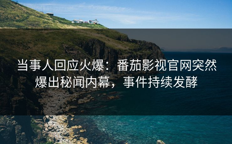 当事人回应火爆：番茄影视官网突然爆出秘闻内幕，事件持续发酵