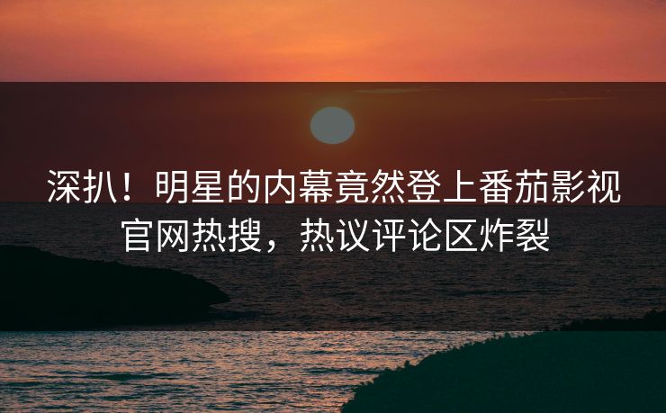深扒！明星的内幕竟然登上番茄影视官网热搜，热议评论区炸裂