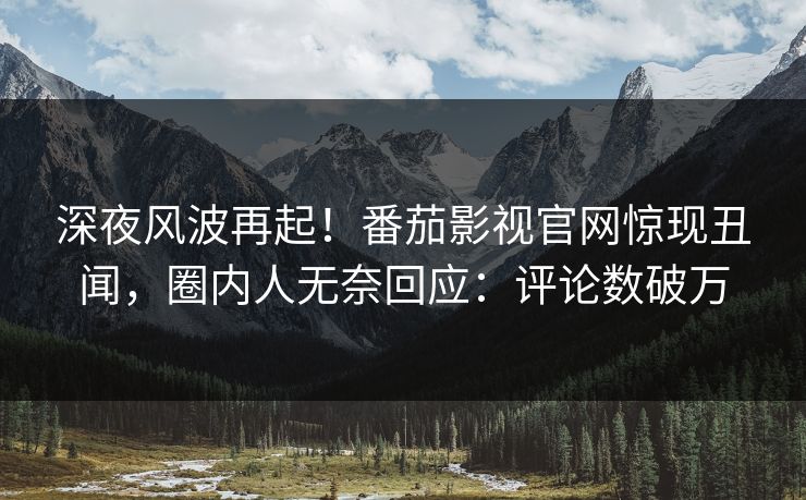 深夜风波再起！番茄影视官网惊现丑闻，圈内人无奈回应：评论数破万