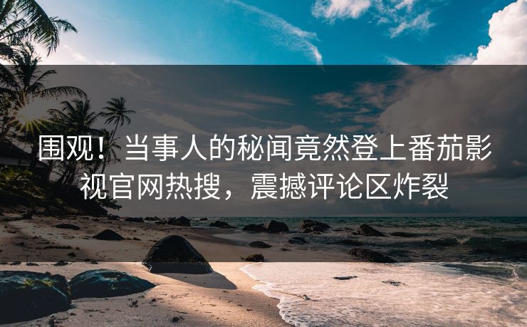 围观！当事人的秘闻竟然登上番茄影视官网热搜，震撼评论区炸裂
