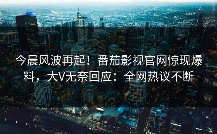 今晨风波再起！番茄影视官网惊现爆料，大V无奈回应：全网热议不断
