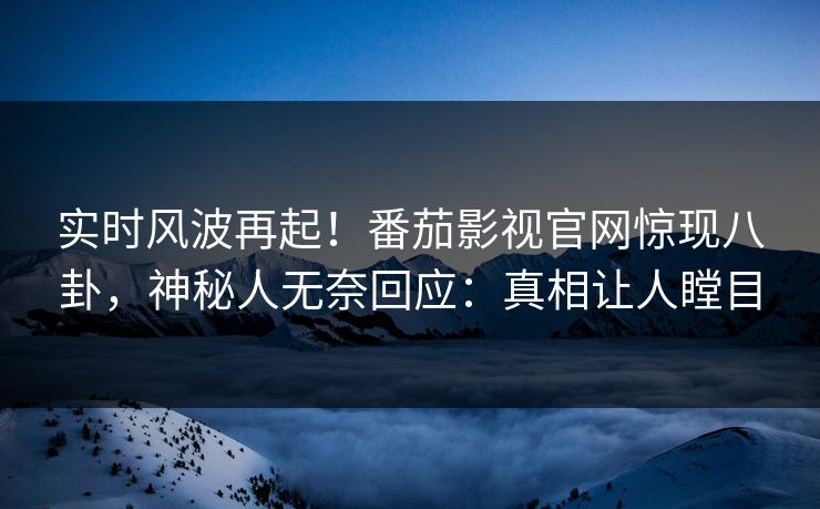 实时风波再起！番茄影视官网惊现八卦，神秘人无奈回应：真相让人瞠目