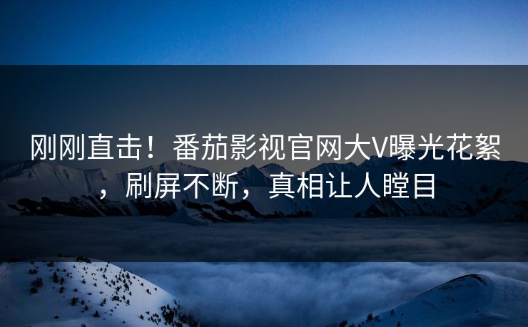 刚刚直击！番茄影视官网大V曝光花絮，刷屏不断，真相让人瞠目