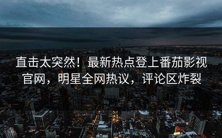 直击太突然！最新热点登上番茄影视官网，明星全网热议，评论区炸裂