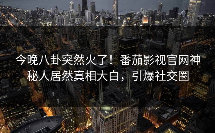 今晚八卦突然火了！番茄影视官网神秘人居然真相大白，引爆社交圈