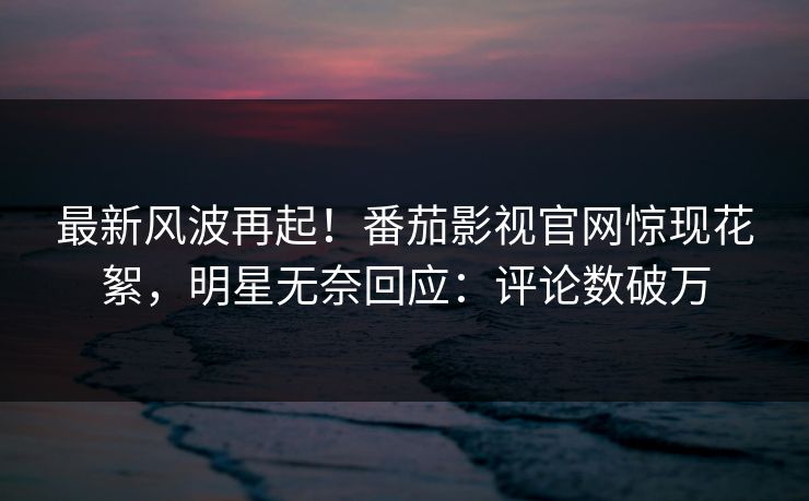 最新风波再起！番茄影视官网惊现花絮，明星无奈回应：评论数破万