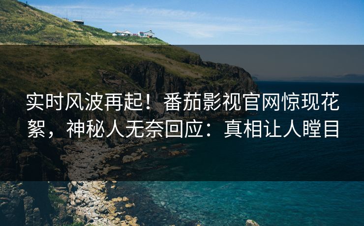 实时风波再起！番茄影视官网惊现花絮，神秘人无奈回应：真相让人瞠目