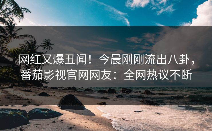 网红又爆丑闻！今晨刚刚流出八卦，番茄影视官网网友：全网热议不断
