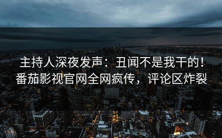 主持人深夜发声：丑闻不是我干的！番茄影视官网全网疯传，评论区炸裂