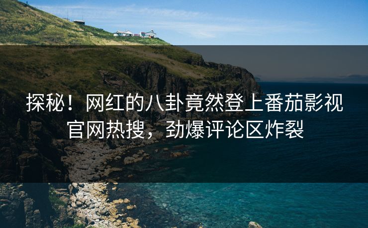 探秘！网红的八卦竟然登上番茄影视官网热搜，劲爆评论区炸裂