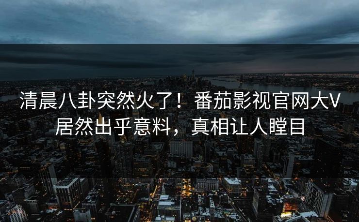 清晨八卦突然火了！番茄影视官网大V居然出乎意料，真相让人瞠目