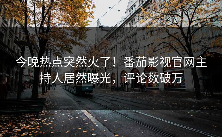今晚热点突然火了！番茄影视官网主持人居然曝光，评论数破万