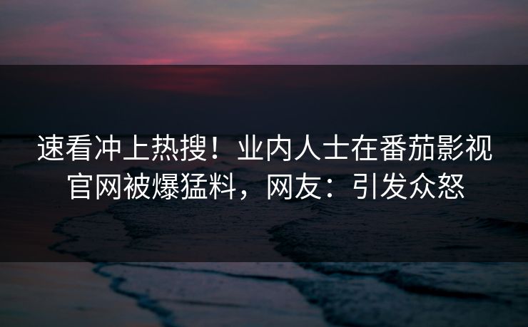 速看冲上热搜！业内人士在番茄影视官网被爆猛料，网友：引发众怒