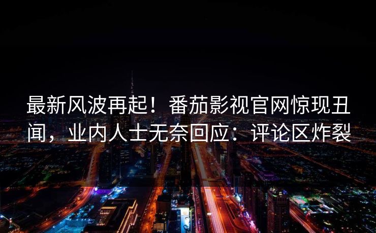 最新风波再起！番茄影视官网惊现丑闻，业内人士无奈回应：评论区炸裂