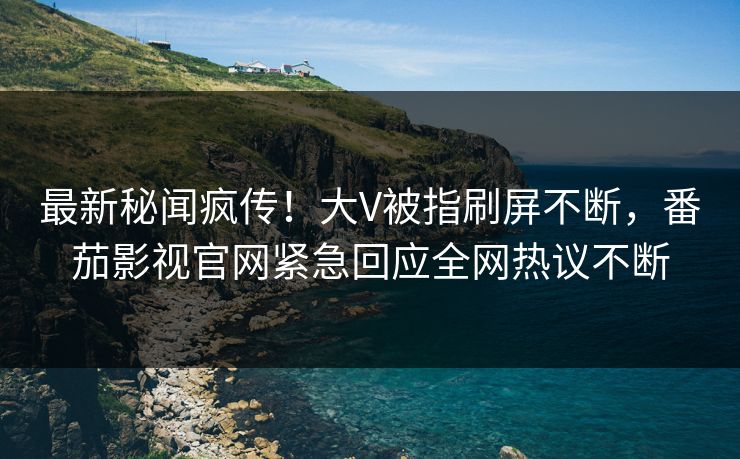 最新秘闻疯传！大V被指刷屏不断，番茄影视官网紧急回应全网热议不断