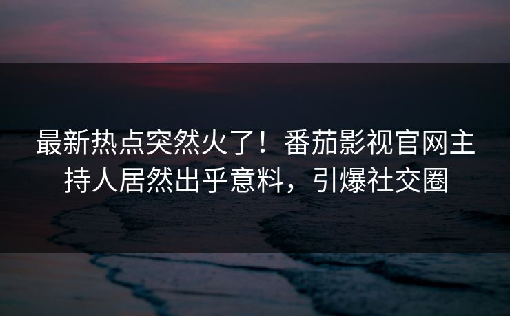 最新热点突然火了！番茄影视官网主持人居然出乎意料，引爆社交圈
