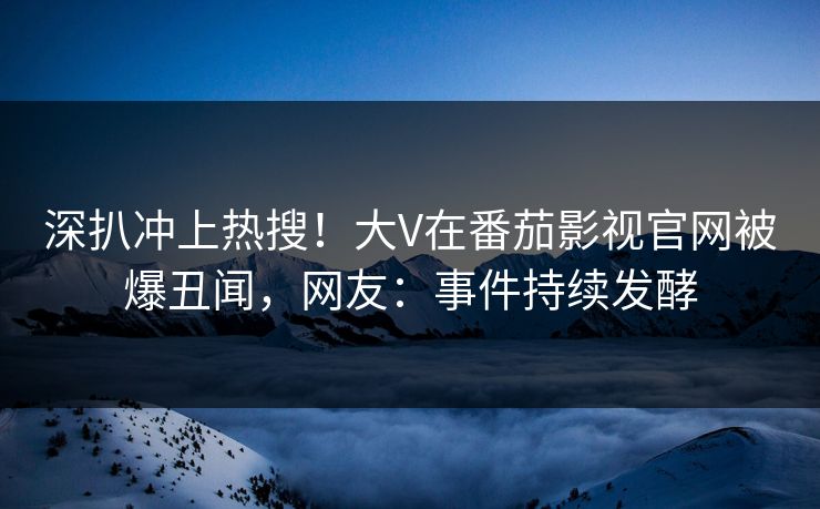 深扒冲上热搜！大V在番茄影视官网被爆丑闻，网友：事件持续发酵