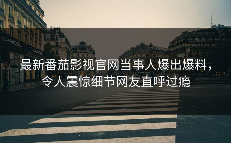 最新番茄影视官网当事人爆出爆料，令人震惊细节网友直呼过瘾