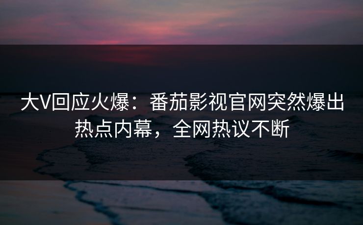 大V回应火爆：番茄影视官网突然爆出热点内幕，全网热议不断