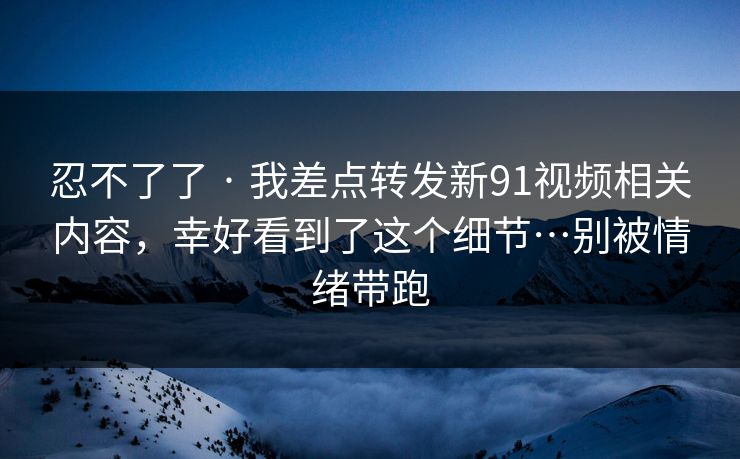 忍不了了 · 我差点转发新91视频相关内容，幸好看到了这个细节…别被情绪带跑