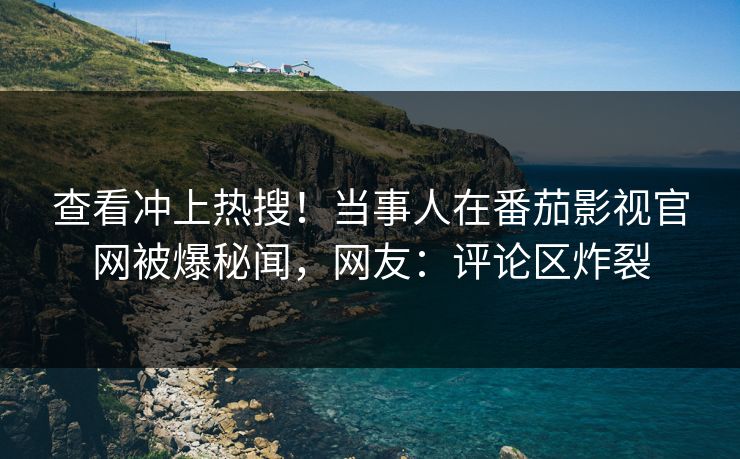 查看冲上热搜！当事人在番茄影视官网被爆秘闻，网友：评论区炸裂