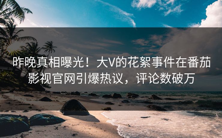 昨晚真相曝光！大V的花絮事件在番茄影视官网引爆热议，评论数破万