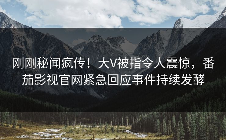 刚刚秘闻疯传！大V被指令人震惊，番茄影视官网紧急回应事件持续发酵