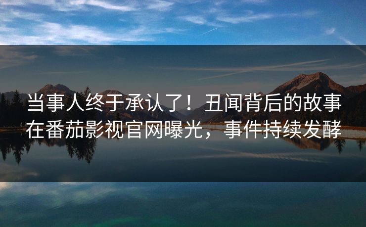 当事人终于承认了！丑闻背后的故事在番茄影视官网曝光，事件持续发酵