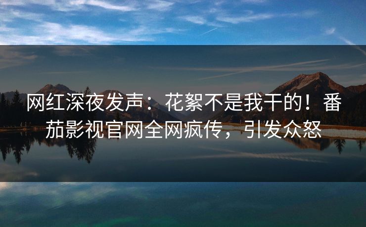 网红深夜发声：花絮不是我干的！番茄影视官网全网疯传，引发众怒