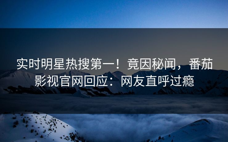 实时明星热搜第一！竟因秘闻，番茄影视官网回应：网友直呼过瘾
