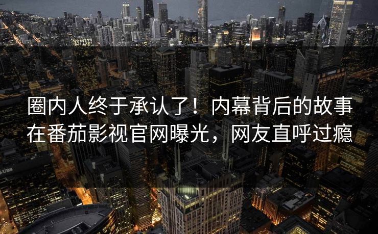 圈内人终于承认了！内幕背后的故事在番茄影视官网曝光，网友直呼过瘾