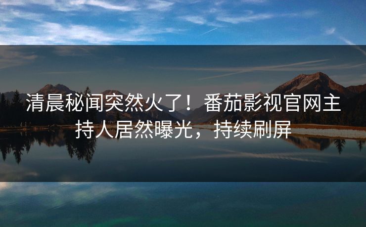 清晨秘闻突然火了！番茄影视官网主持人居然曝光，持续刷屏