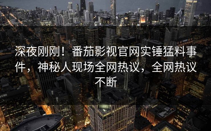 深夜刚刚！番茄影视官网实锤猛料事件，神秘人现场全网热议，全网热议不断