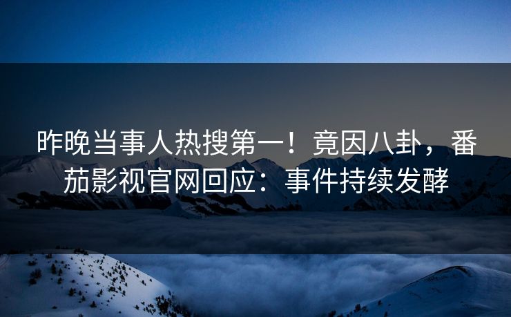 昨晚当事人热搜第一！竟因八卦，番茄影视官网回应：事件持续发酵