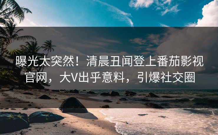 曝光太突然！清晨丑闻登上番茄影视官网，大V出乎意料，引爆社交圈